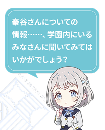 秦谷さんについての情報……、学園内にいるみなさんに聞いてみてはいかがでしょう？​