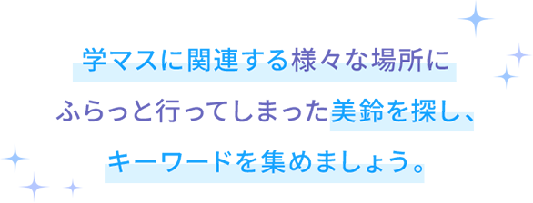 学マスに関する様々な場所にふらっと行ってしまった美鈴を探し、キーワードを集めましょう。